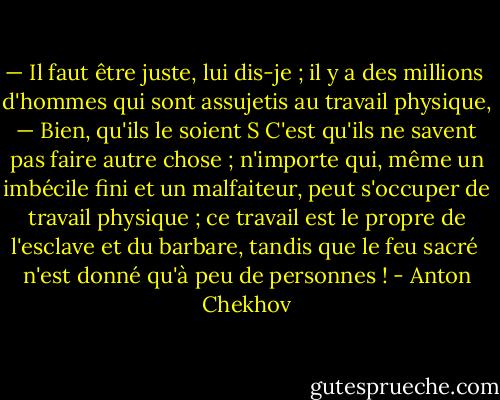 — Il faut être juste, lui dis-je ; il y a des millions <br />d'hommes qui sont assujetis au travail physique, <br />— Bien, qu'ils le soient S C'est qu'ils ne savent <br />pas faire autre chose ; n'importe qui, même un imbécile fini et un malfaiteur, peut s'occuper de travail physique ; ce travail est le propre de l'esclave et du barbare, tandis que le feu sacré <br />n'est donné qu'à peu de personnes ! - Anton Chekhov
