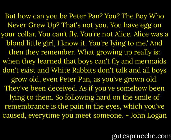 But how can you be Peter Pan? You? The Boy Who Never Grew Up? That's not you. You have egg on your collar. You can't fly. You're not Alice. Alice was a blond little girl, I know it. You're lying to me.' And then they remember. What growing up really is: when they learned that boys can't fly and mermaids don't exist and White Rabbits don't talk and all boys grow old, even Peter Pan, as you've grown old. They've been deceived. As if you've somehow been lying to them. So following hard on the smile of remembrance is the pain in the eyes, which you've caused, everytime you meet someone. - John Logan
