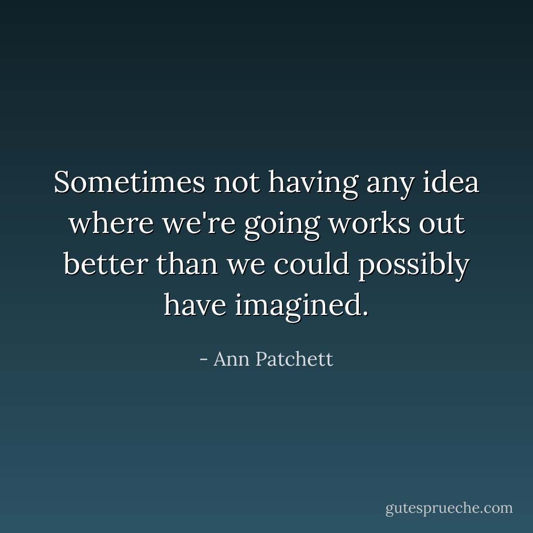 Sometimes not having any idea where we're going works out better than we could possibly have imagined. - Ann Patchett