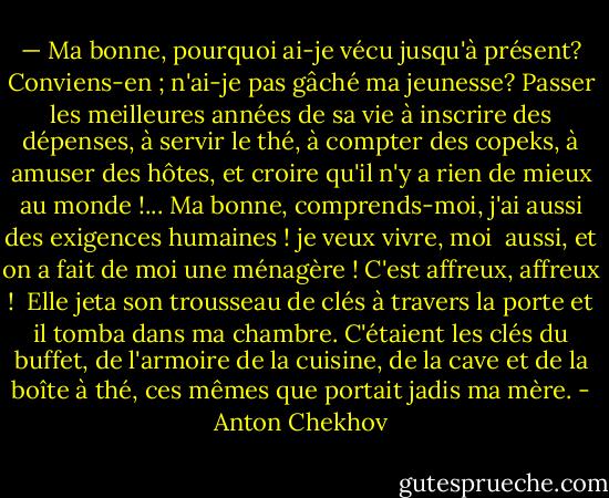 — Ma bonne, pourquoi ai-je vécu jusqu'à présent? Conviens-en ; n'ai-je pas gâché ma jeunesse? Passer les meilleures années de sa vie à inscrire des dépenses, à servir le thé, à compter des copeks, à amuser des hôtes, et croire qu'il n'y a rien de mieux au monde !... Ma bonne, comprends-moi, j'ai aussi des exigences humaines ! je veux vivre, moi <br />aussi, et on a fait de moi une ménagère ! C'est affreux, affreux ! <br />Elle jeta son trousseau de clés à travers la porte et il tomba dans ma chambre. C'étaient les clés du buffet, de l'armoire de la cuisine, de la cave et de la boîte à thé, ces mêmes que portait jadis ma mère. - Anton Chekhov