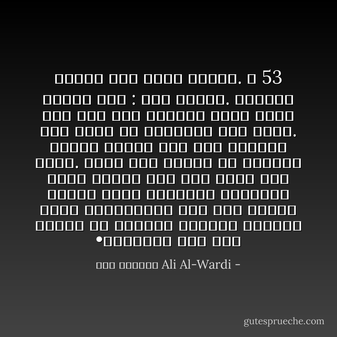 •	الفقير إذا غمز لامرأة في الطريق أقاموا الدنيا عليه وأقعدوها، أما إذا اشترى الغني مئات الجواري واشبعهنّ غمزاً ولمزاً كان ذلك عليه حلالاً طيباً. وإذا خرج طاغية عن تعاليم الدين قالوا عنه إنه مجتهد، ومن أخطأ في اجتهاده فله حسنة. أما إذا جاء الفقير برأي جديد قالوا عنه : إنه زنديق. وأمروا بصلبه على جذوع النخل. ص 53 - علي الوردي Ali Al-Wardi