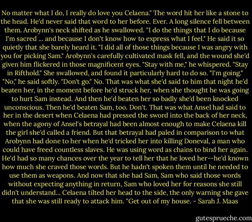 No matter what I do, I really do love you Celaena."<br />The word hit her like a stone to the head. He'd never said that word to her before. Ever.<br />A long silence fell between them.<br />Arobynn's neck shifted as he swallowed. "I do the things that I do because I'm sacred ... and because I don't know how to express what I feel." He said it so quietly that she barely heard it. "I did all of those things because I was angry with you for picking Sam."<br />Arobynn's carefully cultivated mask fell, and the wound she'd given him flickered in those magnificent eyes. "Stay with me," he whispered. "Stay in Rifthold."<br />She swallowed, and found it particularly hard to do so. "I'm going."<br />"No," he said softly. "Don't go."<br />No.<br />That was what she'd said to him that night he'd beaten her, in the moment before he'd struck her, when she thought he was going to hurt Sam instead. And then he'd beaten her so badly she'd been knocked unconscious. Then he'd beaten Sam, too.<br />Don't.<br />That was what Ansel had said to her in the desert when Celaena had pressed the sword into the back of her neck, when the agony of Ansel's betrayal had been almost enough to make Celaena kill the girl she'd called a friend. But that betrayal had paled in comparison to what Arobynn had done to her when he'd tricked her into killing Doneval, a man who could have freed countless slaves.<br />He was using word as chains to bind her again. He'd had so many chances over the year to tell her that he loved her--he'd known how much she craved those words. But he hadn't spoken them until he needed to use them as weapons.<br />And now that she had Sam, Sam who said those words without expecting anything in return, Sam who loved her for reasons she still didn't understand...<br />Celaena tilted her head to the side, the only warning she gave that she was still ready to attack him.<br />"Get out of my house. - Sarah J. Maas
