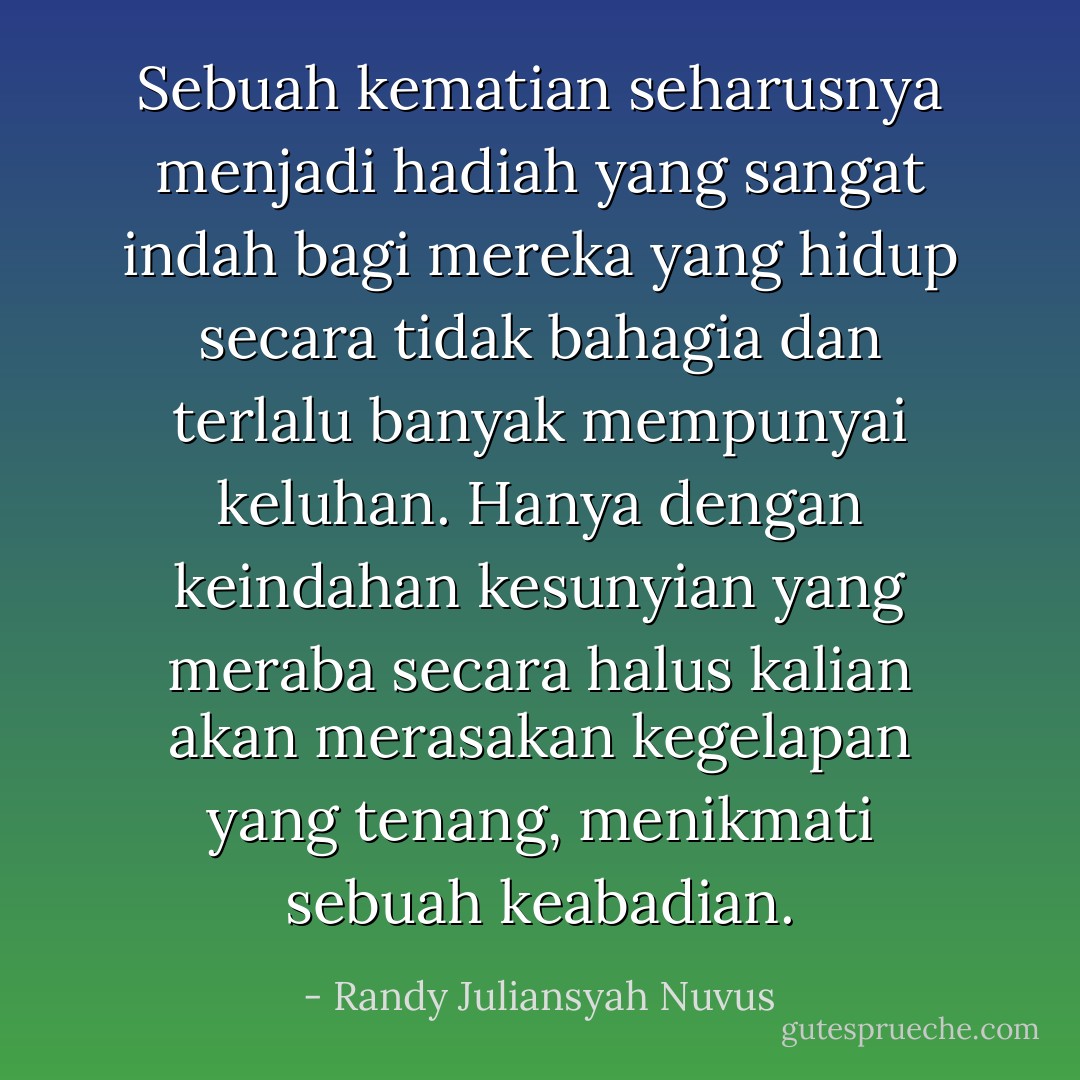 Sebuah kematian seharusnya menjadi hadiah yang sangat indah bagi mereka yang hidup secara tidak bahagia dan terlalu banyak mempunyai keluhan. Hanya dengan keindahan kesunyian yang meraba secara halus kalian akan merasakan kegelapan yang tenang, menikmati sebuah keabadian. - Randy Juliansyah Nuvus