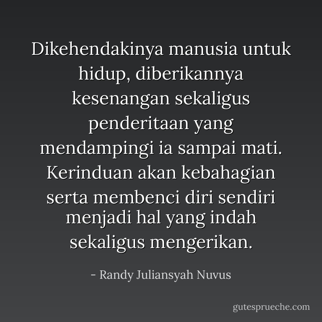 Dikehendakinya manusia untuk hidup, diberikannya kesenangan sekaligus penderitaan yang mendampingi ia sampai mati. Kerinduan akan kebahagian serta membenci diri sendiri menjadi hal yang indah sekaligus mengerikan. - Randy Juliansyah Nuvus