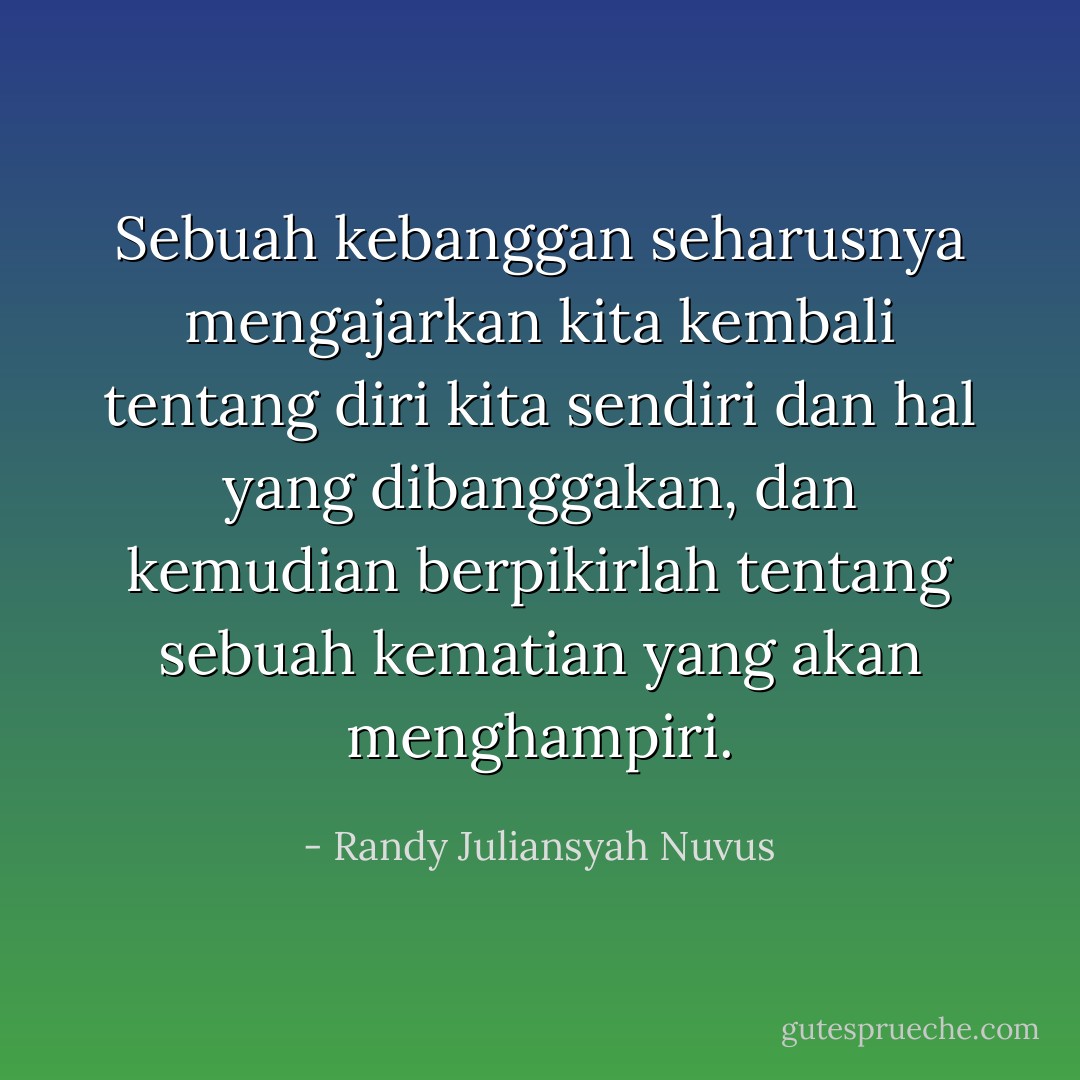 Sebuah kebanggan seharusnya mengajarkan kita kembali tentang diri kita sendiri dan hal yang dibanggakan, dan kemudian berpikirlah tentang sebuah kematian yang akan menghampiri. - Randy Juliansyah Nuvus
