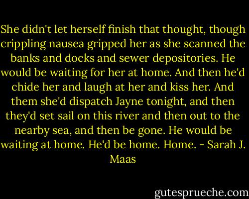 She didn't let herself finish that thought, though crippling nausea gripped her as she scanned the banks and docks and sewer depositories.<br />He would be waiting for her at home. And then he'd chide her and laugh at her and kiss her. And them she'd dispatch Jayne tonight, and then they'd set sail on this river and then out to the nearby sea, and then be gone.<br />He would be waiting at home.<br />He'd be home.<br />Home. - Sarah J. Maas