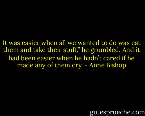 It was easier when all we wanted to do was eat them and take their stuff,” he grumbled.<br />And it had been easier when he hadn’t cared if he made any of them cry. - Anne Bishop