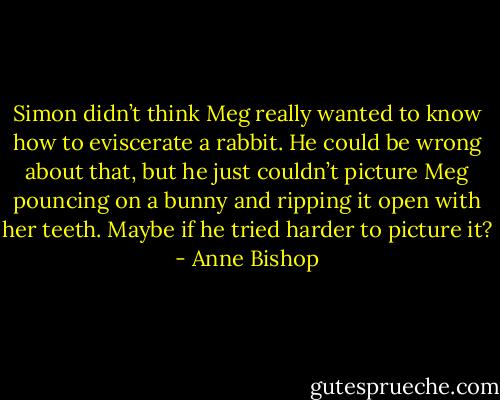 Simon didn’t think Meg really wanted to know how to eviscerate a rabbit. He could be wrong about that, but he just couldn’t picture Meg pouncing on a bunny and ripping it open with her teeth.<br />Maybe if he tried harder to picture it? - Anne Bishop