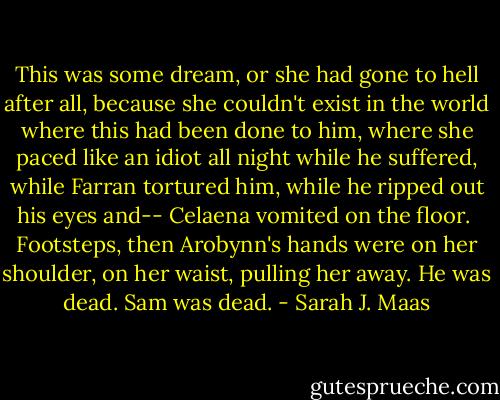 This was some dream, or she had gone to hell after all, because she couldn't exist in the world where this had been done to him, where she paced like an idiot all night while he suffered, while Farran tortured him, while he ripped out his eyes and--<br />Celaena vomited on the floor. <br />Footsteps, then Arobynn's hands were on her shoulder, on her waist, pulling her away.<br />He was dead.<br />Sam was dead. - Sarah J. Maas
