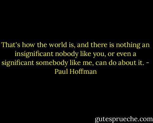 That's how the world is, and there is nothing an insignificant nobody like you, or even a significant somebody like me, can do about it. - Paul Hoffman