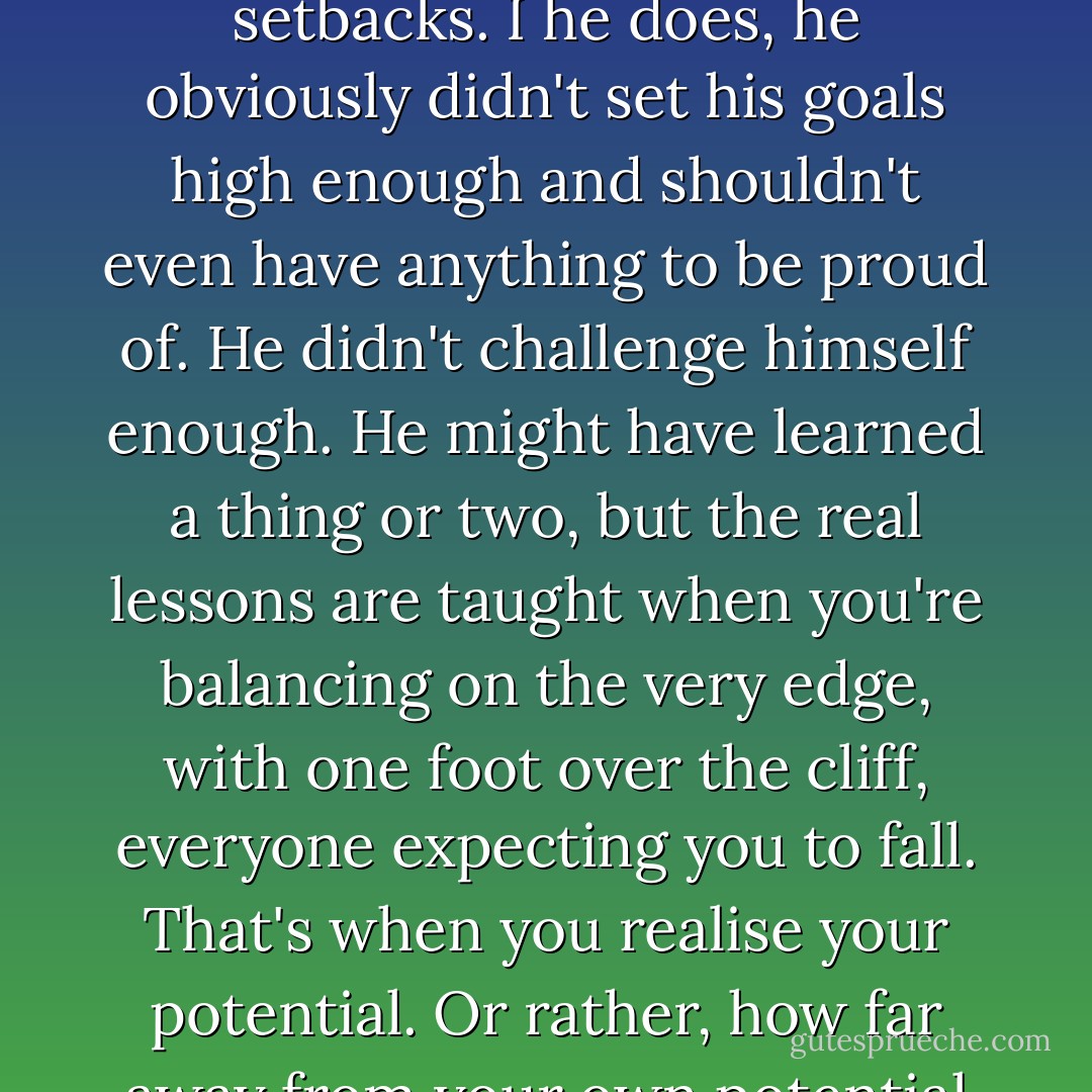 I don't believe in the hero that sets out to climb a mountain and achieves it with no setbacks. I he does, he obviously didn't set his goals high enough and shouldn't even have anything to be proud of. He didn't challenge himself enough. He might have learned a thing or two, but the real lessons are taught when you're balancing on the very edge, with one foot over the cliff, everyone expecting you to fall. That's when you realise your potential. Or rather, how far away from your own potential you actually are. - Charlotte Eriksson