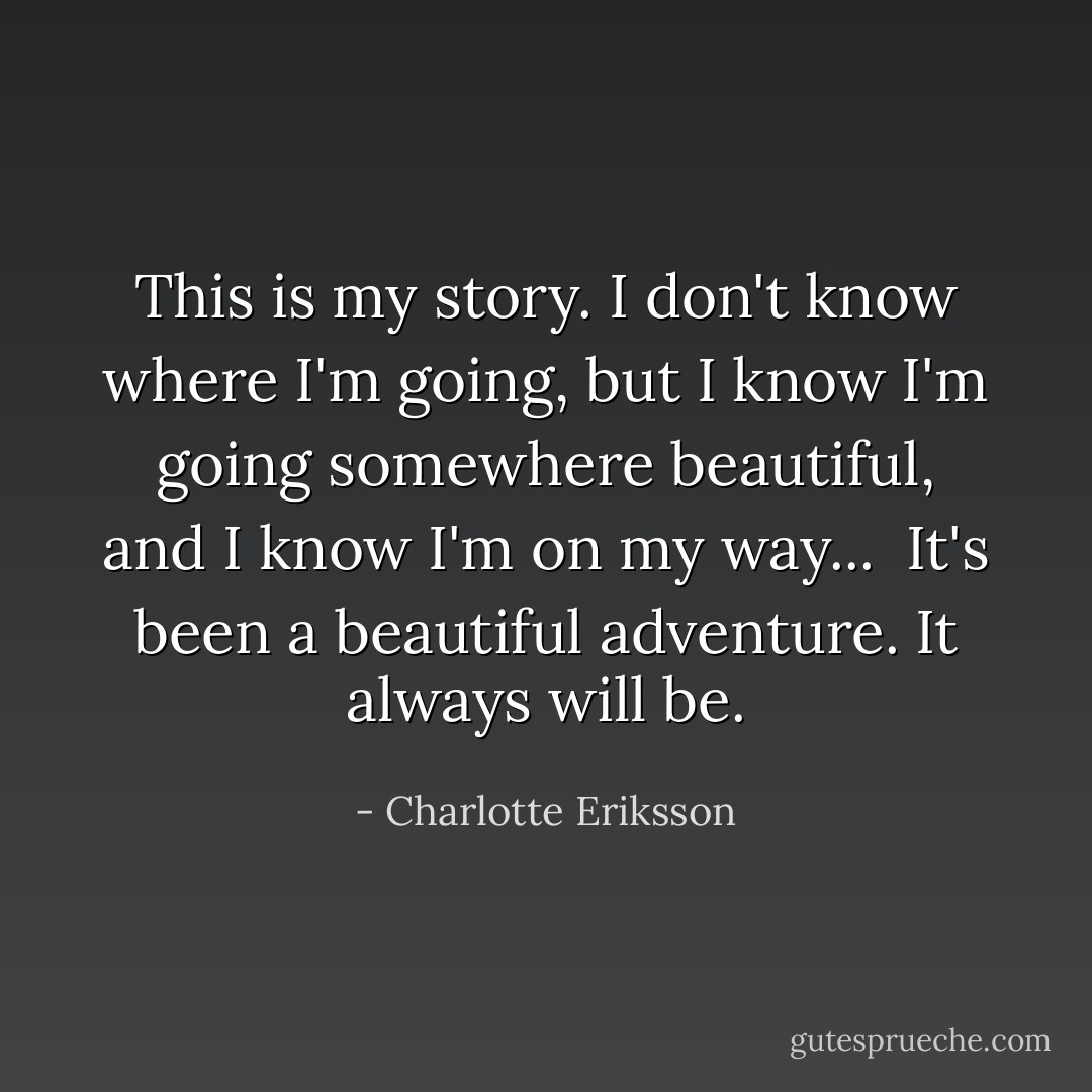 This is my story. I don't know where I'm going, but I know I'm going somewhere beautiful, and I know I'm on my way... <br />It's been a beautiful adventure. It always will be. - Charlotte Eriksson