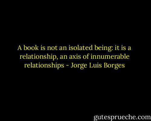 A book is not an isolated being: it is a relationship, an axis of innumerable relationships - Jorge Luis Borges