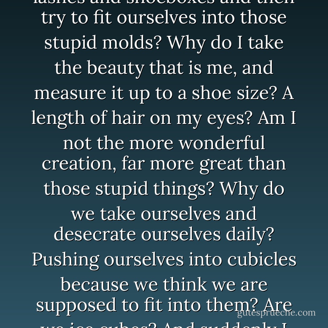 Today I wondered why my eyelashes aren't thick enough and why my feet aren't small enough. Then it hit me. Why do we take these insignificant things like millimeters on lashes and shoeboxes and then try to fit ourselves into those stupid molds? Why do I take the beauty that is me, and measure it up to a shoe size? A length of hair on my eyes? Am I not the more wonderful creation, far more great than those stupid things? Why do we take ourselves and desecrate ourselves daily? Pushing ourselves into cubicles because we think we are supposed to fit into them? Are we ice cubes? And suddenly I just don't understand the inadequacies anymore! Because they're not even inadequacies, at all! I will laugh and be beautiful. - C. JoyBell C.