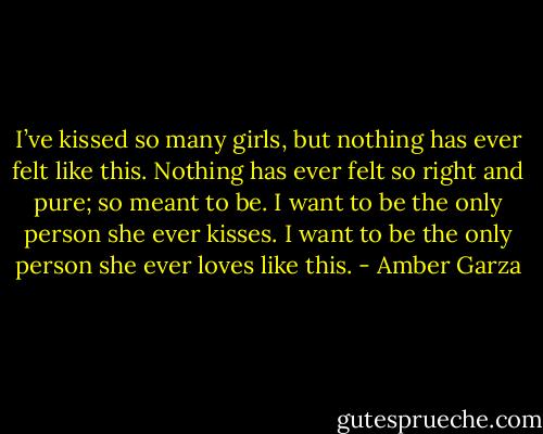 I’ve kissed so many girls, but nothing has ever felt like this. Nothing has ever felt so right and pure; so meant to be. I want to be the only person she ever kisses. I want to be the only person she ever loves like this. - Amber Garza
