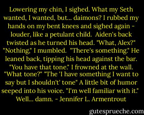 Lowering my chin, I sighed. What my Seth wanted, I wanted, but... daimons? I rubbed my hands on my bent knees and sighed again - louder, like a petulant child. <br />Aiden's back twisted as he turned his head. "What, Alex?"<br />"Nothing," I mumbled. <br />"There's something." He leaned back, tipping his head against the bar. "You have that tone."<br />I frowned at the wall. "What tone?"<br />"The 'I have something I want to say but I shouldn't' tone" A little bit of humor seeped into his voice. "I'm well familiar with it." <br />Well... damn. - Jennifer L. Armentrout