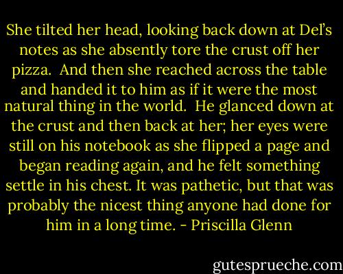She tilted her head, looking back down at Del’s notes as she absently tore the crust off her pizza.<br /><br />And then she reached across the table and handed it to him as if it were the most natural thing in the world.<br /><br />He glanced down at the crust and then back at her; her eyes were still on his notebook as she flipped a page and began reading again, and he felt something settle in his chest. It was pathetic, but that was probably the nicest thing anyone had done for him in a long time. - Priscilla Glenn