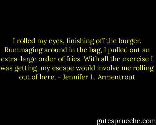 I rolled my eyes, finishing off the burger. Rummaging around in the bag, I pulled out an extra-large order of fries. With all the exercise I was getting, my escape would involve me rolling out of here. - Jennifer L. Armentrout