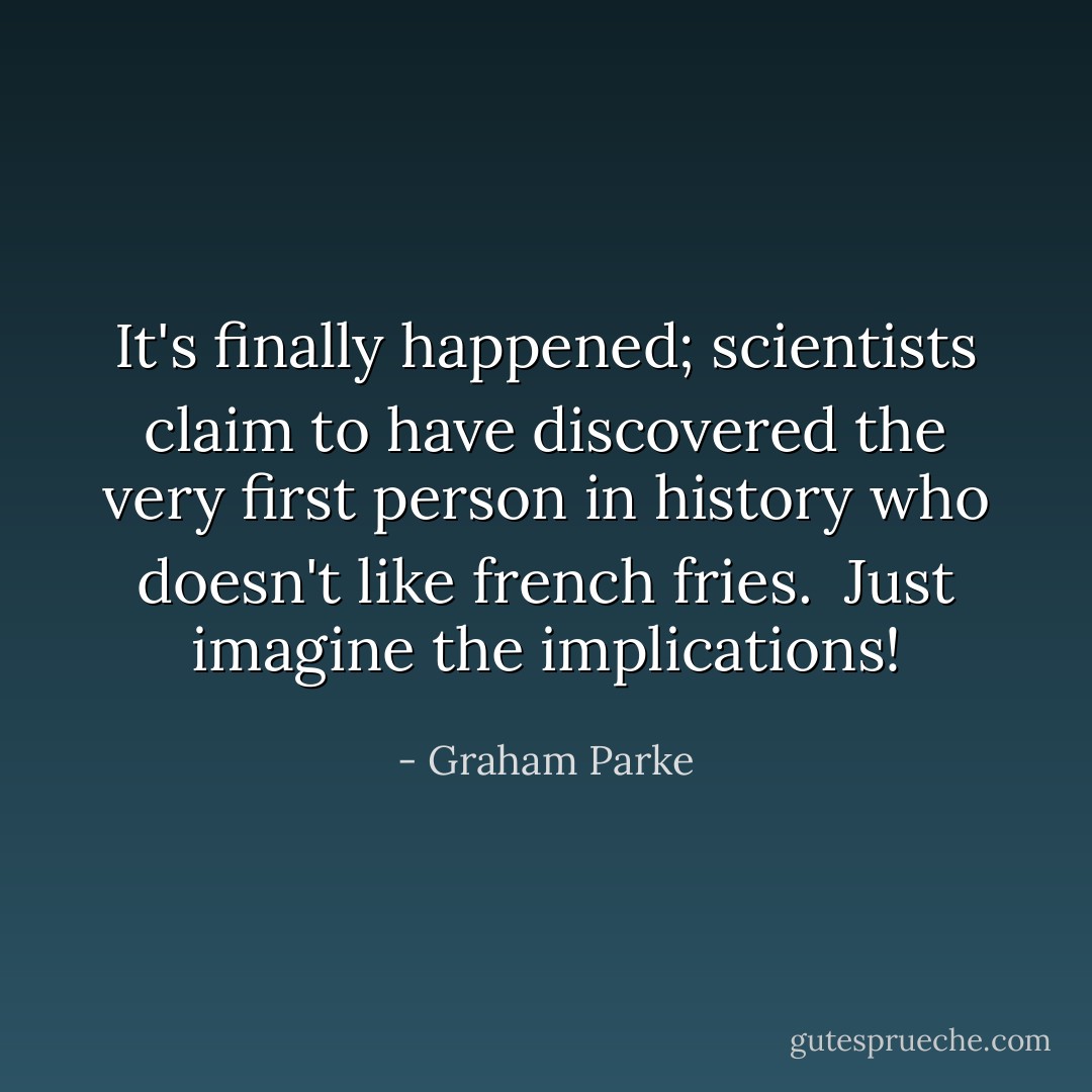 It's finally happened; scientists claim to have discovered the very first person in history who doesn't like french fries.<br /><br />Just imagine the implications! - Graham Parke