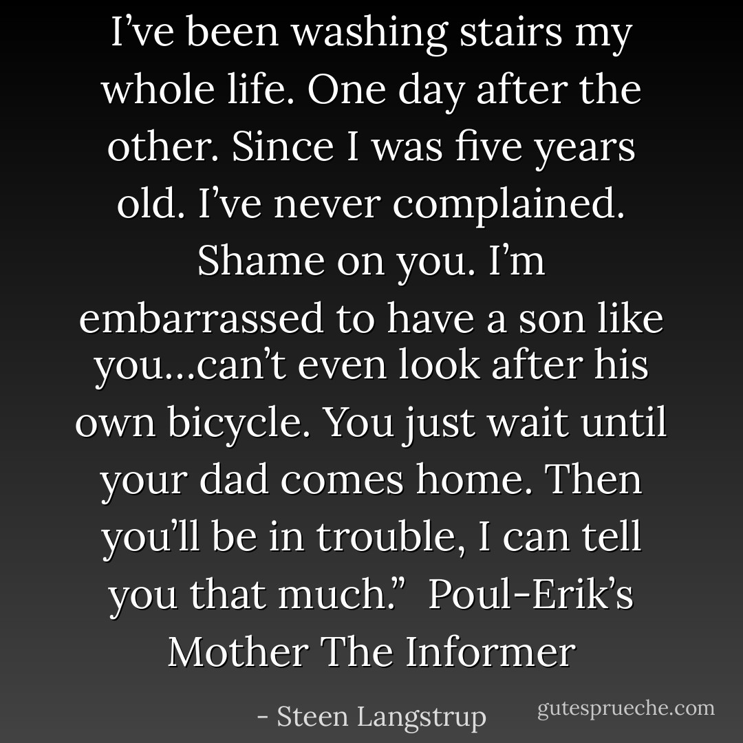 I’ve been washing stairs my whole life. One day after the other. Since I was five years old. I’ve never complained. Shame on you. I’m embarrassed to have a son like you…can’t even look after his own bicycle. You just wait until your dad comes home. Then you’ll be in trouble, I can tell you that much.”<br /><br />Poul-Erik’s Mother<br />The Informer - Steen Langstrup