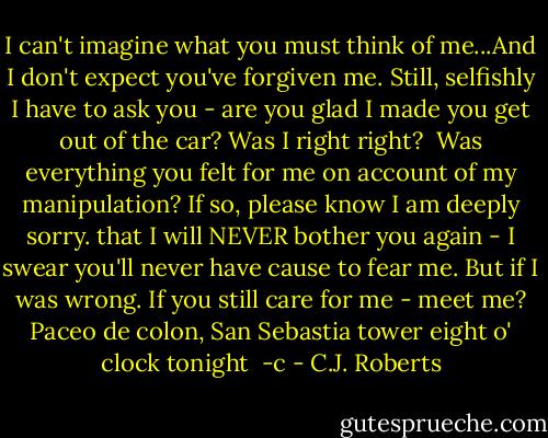 I can't imagine what you must think of me...And I don't expect you've forgiven me. Still, selfishly I have to ask you - are you glad I made you get out of the car? Was I right right? <br />Was everything you felt for me on account of my manipulation? If so, please know I am deeply sorry. that I will NEVER bother you again - I swear you'll never have cause to fear me. But if I was wrong. If you still care for me - meet me? Paceo de colon, San Sebastia tower eight o' clock tonight <br />-c - C.J. Roberts