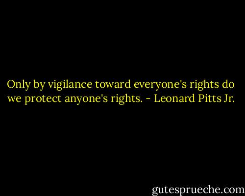 Only by vigilance toward everyone's rights do we protect anyone's rights. - Leonard Pitts Jr.