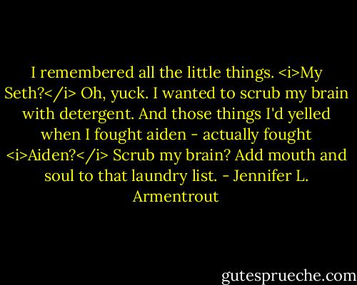 I remembered all the little things. <i>My Seth?</i> Oh, yuck. I wanted to scrub my brain with detergent. And those things I'd yelled when I fought aiden - actually fought <i>Aiden?</i> Scrub my brain? Add mouth and soul to that laundry list. - Jennifer L. Armentrout