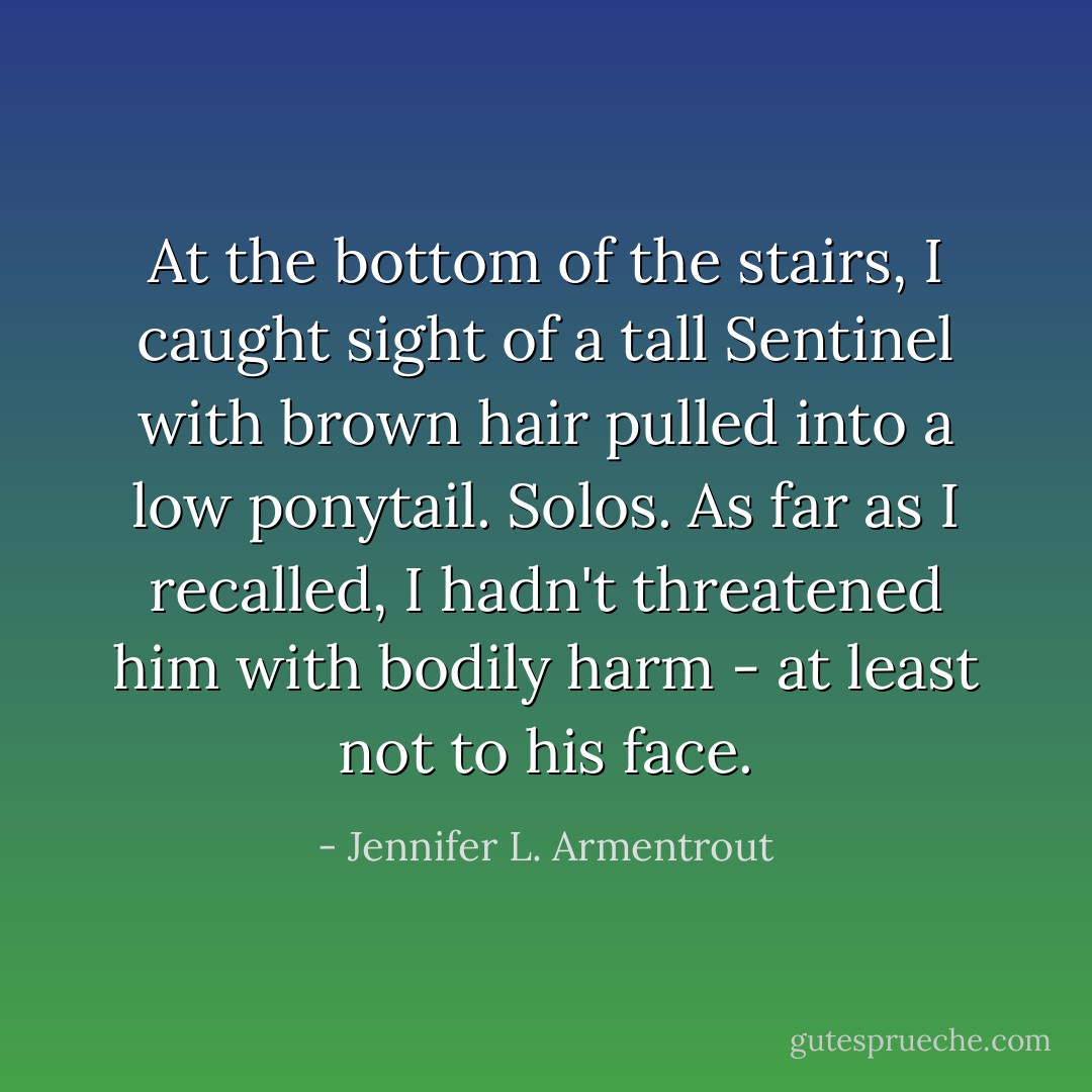 At the bottom of the stairs, I caught sight of a tall Sentinel with brown hair pulled into a low ponytail. Solos. As far as I recalled, I hadn't threatened him with bodily harm - at least not to his face. - Jennifer L. Armentrout
