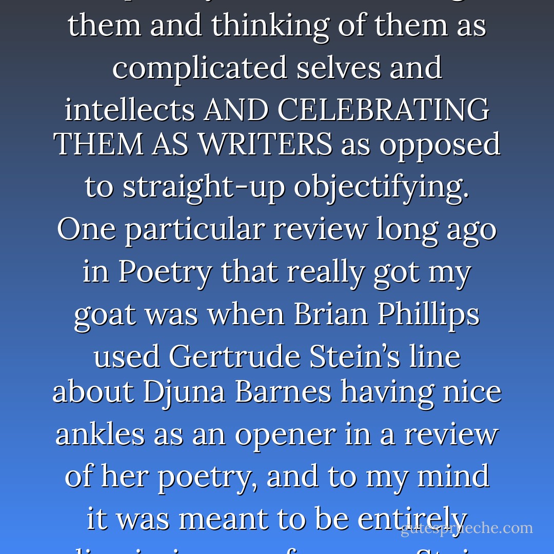 And I *know* I wrote in the above that I hate biographies and reviews that focus on the psychological, surface detail, especially when they pertain to women writers, because I think it’s really about the cult of the personality, which is essentially problematic, and I think simplistically psychologizing which biographies are so wont to do is really problematic, and dangerous, especially when dealing with complicated women who just by being writers at a certain time and age were labelled as nonconformist, or worse, hysterical or ill or crazy, and I think branding these women as femme fatales is all so often done. And I know in a way I’m contributing to this by posting their bad-ass photos, except hopefully I am humanizing them and thinking of them as complicated selves and intellects AND CELEBRATING THEM AS WRITERS as opposed to straight-up objectifying. One particular review long ago in Poetry that really got my goat was when Brian Phillips used Gertrude Stein’s line about Djuna Barnes having nice ankles as an opener in a review of her poetry, and to my mind it was meant to be entirely dismissive, as of course, Stein was being as well. Stein was many important revolutionary things to literature, but a champion of her fellow women writers she was not. They published my letter, but then let the guy write a reply and scurry to the library and actually read Nightwood, one of my all-time, all-times, and Francis Bacon’s too, there’s another anecdote. And it’s burned in my brain his response, which was as dismissive and bourgeois as the review. I don’t remember the exact wordage, but he concluded by summing up that Djuna Barnes was a minor writer. Well, fuck a duck, as Henry Miller would say. And that is how the canon gets made. - Kate Zambreno