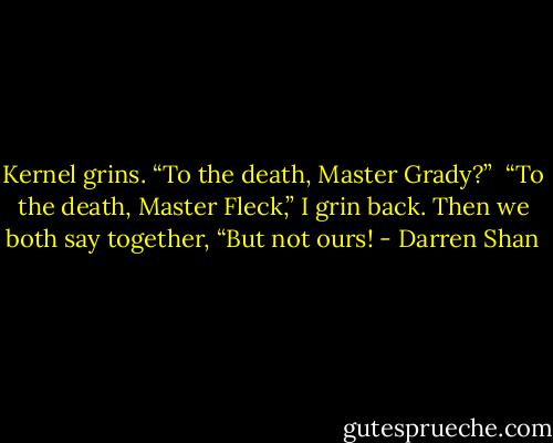 Kernel grins. “To the death, Master Grady?” <br />“To the death, Master Fleck,” I grin back.<br />Then we both say together, “But not ours! - Darren Shan