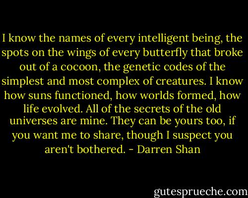I know the names of every intelligent being, the spots on the wings of every butterfly that broke out of a cocoon, the genetic codes of the simplest and most complex of creatures. I know how suns functioned, how worlds formed, how life evolved. All of the secrets of the old universes are mine. They can be yours too, if you want me to share, though I suspect you aren't bothered. - Darren Shan