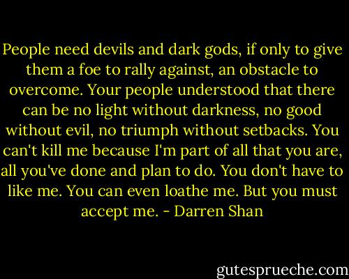 People need devils and dark gods, if only to give them a foe to rally against, an obstacle to overcome. Your people understood that there can be no light without darkness, no good without evil, no triumph without setbacks. You can't kill me because I'm part of all that you are, all you've done and plan to do. You don't have to like me. You can even loathe me. But you must accept me. - Darren Shan