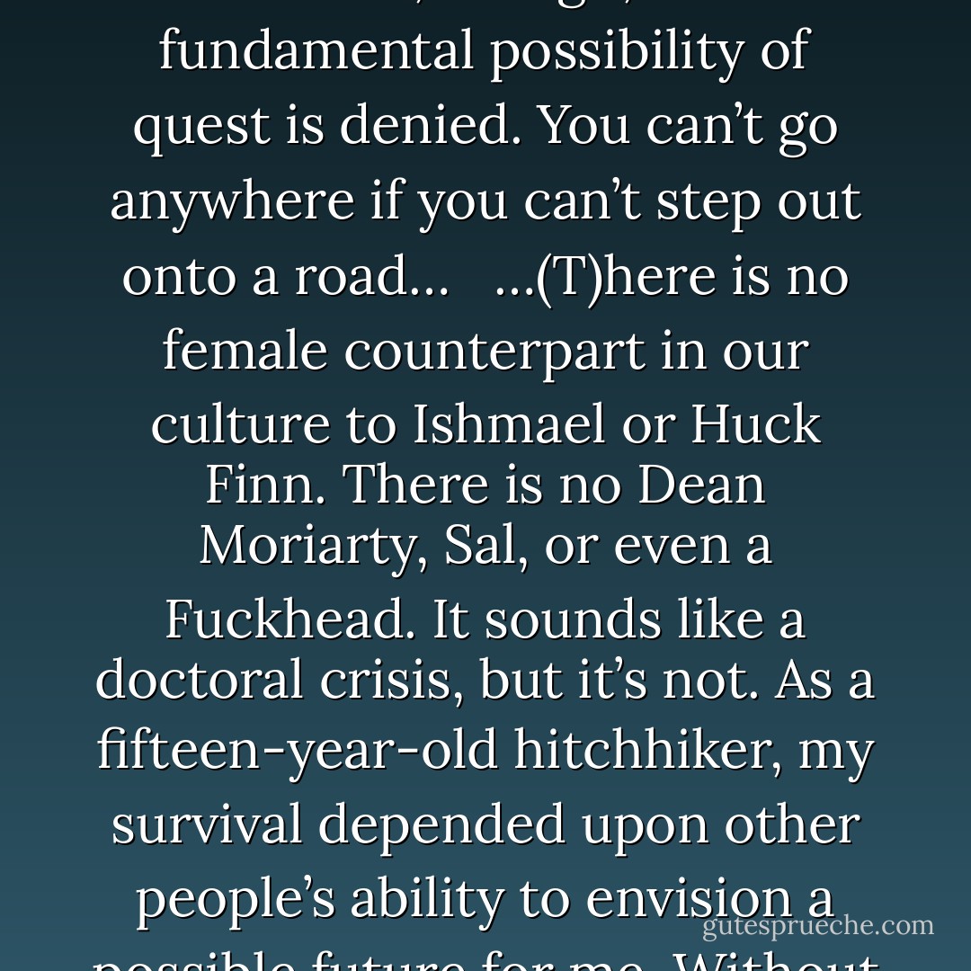 Siddhartha wants liberation, Dante wants Beatrice, Frodo wants to get to Mount Doom—we all want something. Quest is elemental to the human experience. All road narratives are to some extent built on quest. If you’re a woman, though, this fundamental possibility of quest is denied. You can’t go anywhere if you can’t step out onto a road…<br /><br /><br />…(T)here is no female counterpart in our culture to Ishmael or Huck Finn. There is no Dean Moriarty, Sal, or even a Fuckhead. It sounds like a doctoral crisis, but it’s not. As a fifteen-year-old hitchhiker, my survival depended upon other people’s ability to envision a possible future for me. Without a Melvillean or Kerouacian framework, or at least some kind of narrative to spell out a potential beyond death, none of my resourcefulness or curiosity was recognizable, and therefore I was unrecognizable. - Vanessa Veselka