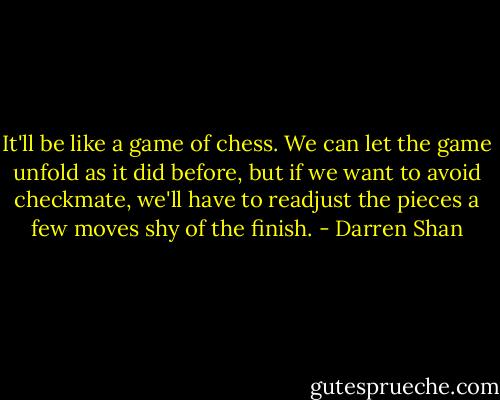 It'll be like a game of chess. We can let the game unfold as it did before, but if we want to avoid checkmate, we'll have to readjust the pieces a few moves shy of the finish. - Darren Shan