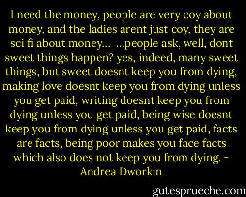 I need the money, people are very coy about money, and the ladies arent just coy, they are sci fi about money…<br /><br />…people ask, well, dont sweet things happen? yes, indeed, many sweet things, but sweet doesnt keep you from dying, making love doesnt keep you from dying unless you get paid, writing doesnt keep you from dying unless you get paid, being wise doesnt keep you from dying unless you get paid, facts are facts, being poor makes you face facts which also does not keep you from dying. - Andrea Dworkin