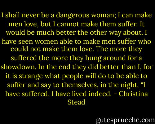 I shall never be a dangerous woman; I can make men love, but I cannot make them suffer. It would be much better the other way about. I have seen women able to make men suffer who could not make them love. The more they suffered the more they hung around for a showdown. In the end they did better than I, for it is strange what people will do to be able to suffer and say to themselves, in the night, “I have suffered, I have lived indeed. - Christina Stead