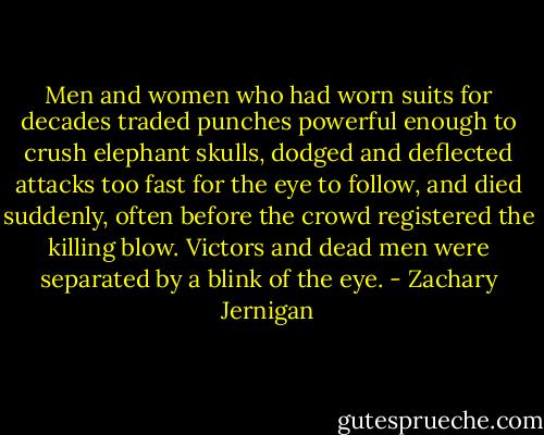 Men and women who had worn suits for decades traded punches powerful enough to crush elephant skulls, dodged and deflected attacks too fast for the eye to follow, and died suddenly, often before the crowd registered the killing blow.<br />Victors and dead men were separated by a blink of the eye. - Zachary Jernigan