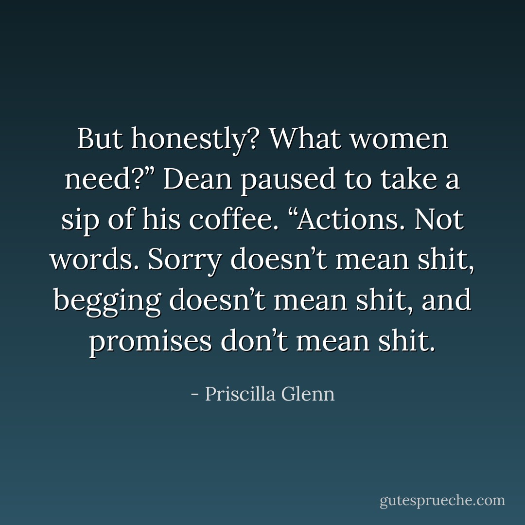 But honestly? What women need?” Dean paused to take a sip of his coffee. “Actions. Not words. Sorry doesn’t mean shit, begging doesn’t mean shit, and promises don’t mean shit. - Priscilla Glenn