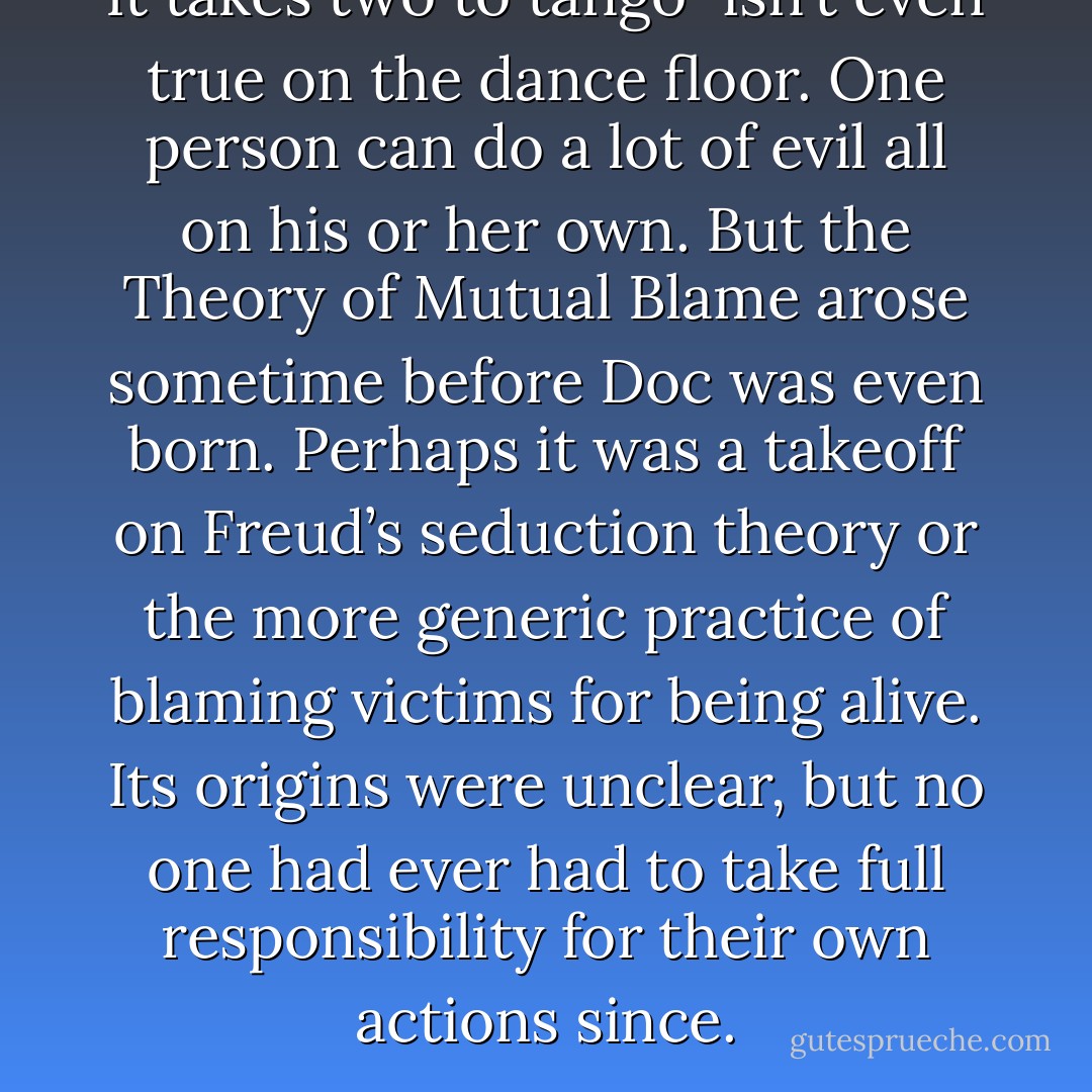 It takes two to tango” isn’t even true on the dance floor. One person can do a lot of evil all on his or her own. But the Theory of Mutual Blame arose sometime before Doc was even born. Perhaps it was a takeoff on Freud’s seduction theory or the more generic practice of blaming victims for being alive. Its origins were unclear, but no one had ever had to take full responsibility for their own actions since. - Sarah Schulman