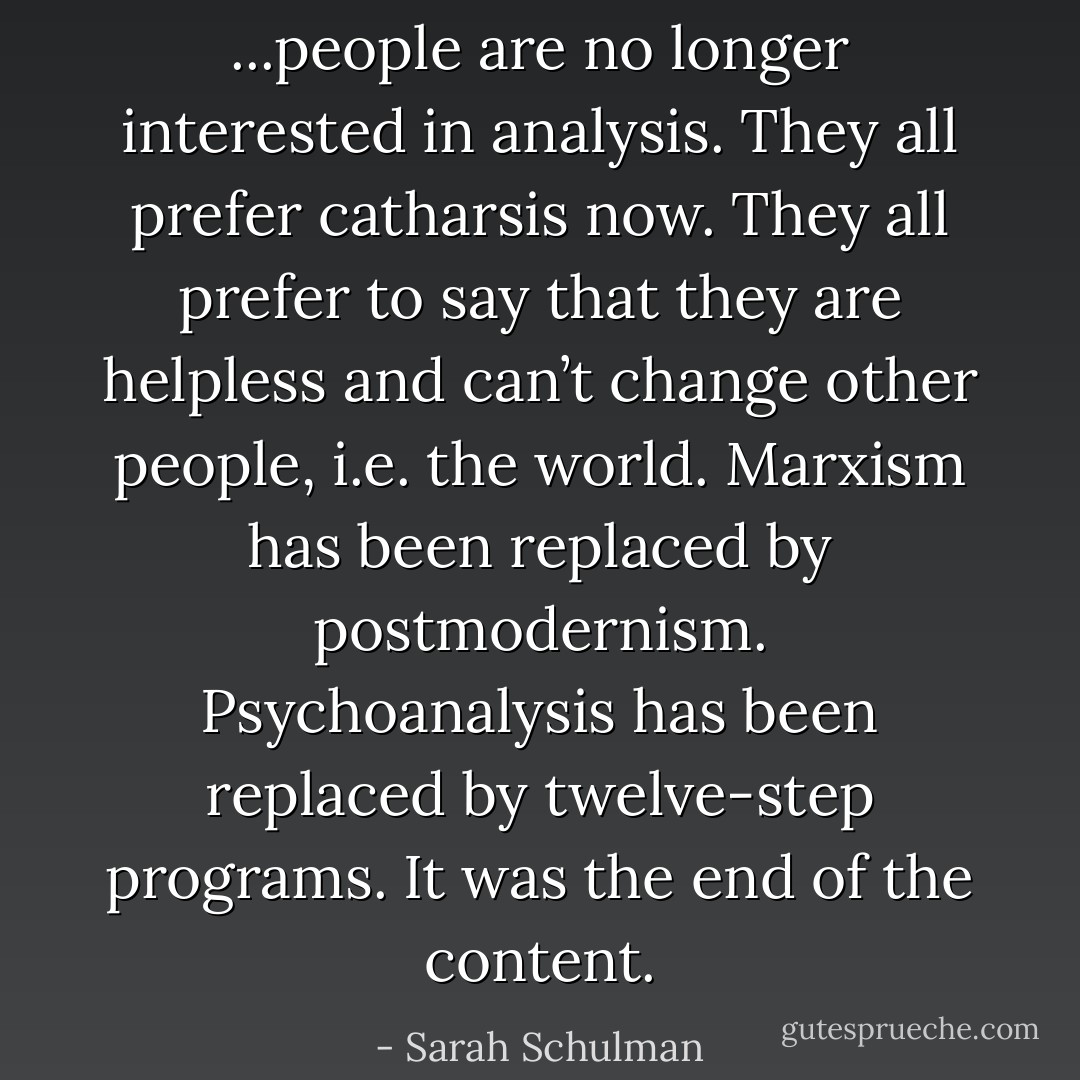 ...people are no longer interested in analysis. They all prefer catharsis now. They all prefer to say that they are helpless and can’t change other people, i.e. the world. Marxism has been replaced by postmodernism. Psychoanalysis has been replaced by twelve-step programs. It was the end of the content. - Sarah Schulman