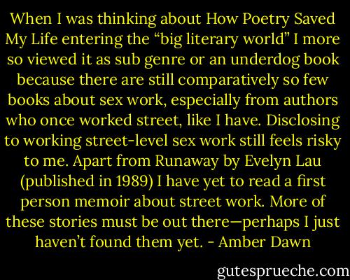 When I was thinking about How Poetry Saved My Life entering the “big literary world” I more so viewed it as sub genre or an underdog book because there are still comparatively so few books about sex work, especially from authors who once worked street, like I have. Disclosing to working street-level sex work still feels risky to me. Apart from Runaway by Evelyn Lau (published in 1989) I have yet to read a first person memoir about street work. More of these stories must be out there—perhaps I just haven’t found them yet. - Amber Dawn