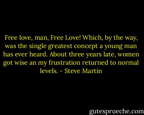 Free love, man, Free Love! Which, by the way, was the single greatest concept a young man has ever heard. About three years late, women got wise an my frustration returned to normal levels. - Steve Martin