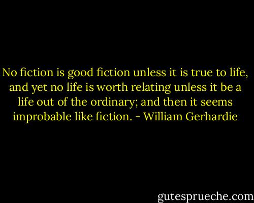 No fiction is good fiction unless it is true to life, and yet no life is worth relating unless it be a life out of the ordinary; and then it seems improbable like fiction. - William Gerhardie