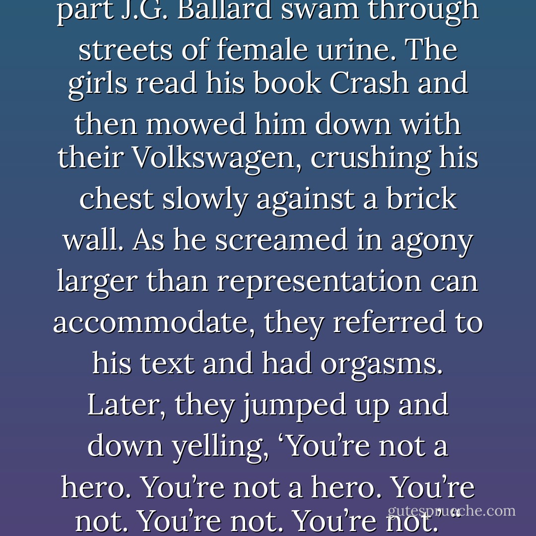 I dreamt that I took William Burrough’s penis and tied it up with piano wire. I hung him like a Chagall painting…In the next part J.G. Ballard swam through streets of female urine. The girls read his book Crash and then mowed him down with their Volkswagen, crushing his chest slowly against a brick wall. As he screamed in agony larger than representation can accommodate, they referred to his text and had orgasms. Later, they jumped up and down yelling, ‘You’re not a hero. You’re not a hero. You’re not. You’re not. You’re not.’ “<br />“How do you analyze that part of the dream, Anna?”<br />…”I guess I’m nervous about my birthday. - Sarah Schulman