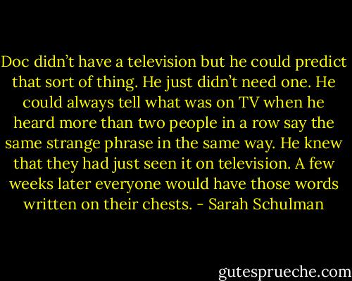 Doc didn’t have a television but he could predict that sort of thing. He just didn’t need one. He could always tell what was on TV when he heard more than two people in a row say the same strange phrase in the same way. He knew that they had just seen it on television. A few weeks later everyone would have those words written on their chests. - Sarah Schulman