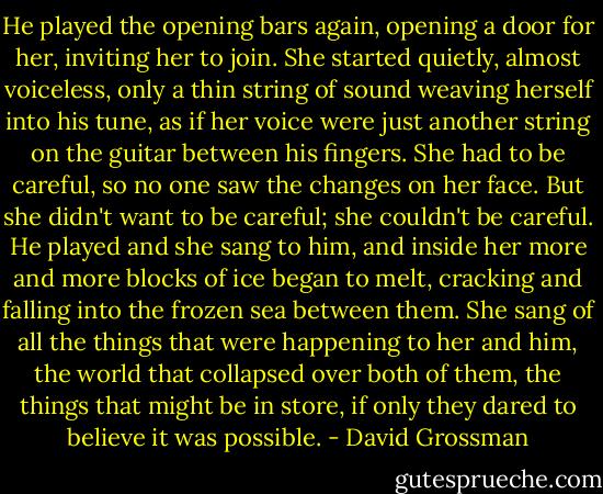 He played the opening bars again, opening a door for her, inviting her to join. She started quietly, almost voiceless, only a thin string of sound weaving herself into his tune, as if her voice were just another string on the guitar between his fingers. She had to be careful, so no one saw the changes on her face. But she didn't want to be careful; she couldn't be careful. He played and she sang to him, and inside her more and more blocks of ice began to melt, cracking and falling into the frozen sea between them. She sang of all the things that were happening to her and him, the world that collapsed over both of them, the things that might be in store, if only they dared to believe it was possible. - David Grossman