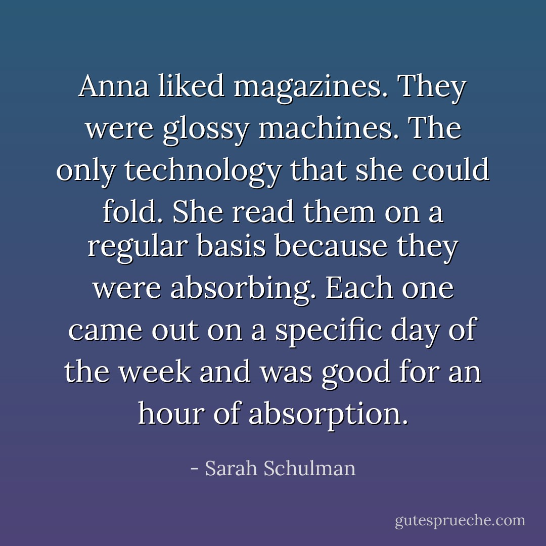 Anna liked magazines. They were glossy machines. The only technology that she could fold. She read them on a regular basis because they were absorbing. Each one came out on a specific day of the week and was good for an hour of absorption. - Sarah Schulman