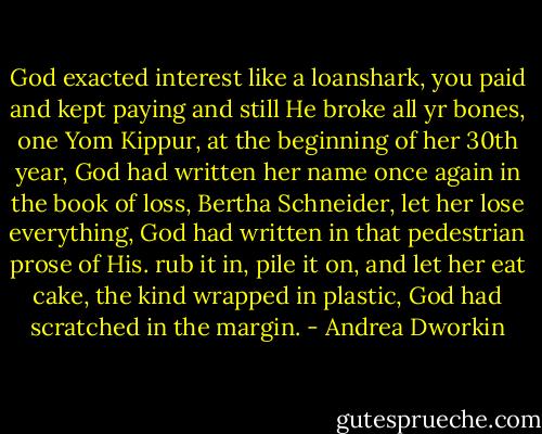 God exacted interest like a loanshark, you paid and kept paying and still He broke all yr bones, one Yom Kippur, at the beginning of her 30th year, God had written her name once again in the book of loss, Bertha Schneider, let her lose everything, God had written in that pedestrian prose of His. rub it in, pile it on, and let her eat cake, the kind wrapped in plastic, God had scratched in the margin. - Andrea Dworkin