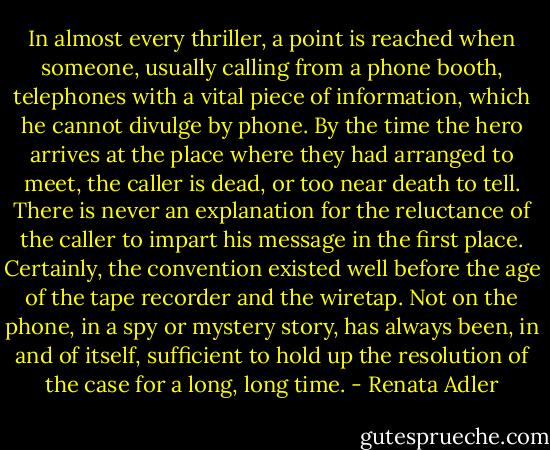 In almost every thriller, a point is reached when someone, usually calling from a phone booth, telephones with a vital piece of information, which he cannot divulge by phone. By the time the hero arrives at the place where they had arranged to meet, the caller is dead, or too near death to tell. There is never an explanation for the reluctance of the caller to impart his message in the first place. Certainly, the convention existed well before the age of the tape recorder and the wiretap. Not on the phone, in a spy or mystery story, has always been, in and of itself, sufficient to hold up the resolution of the case for a long, long time. - Renata Adler