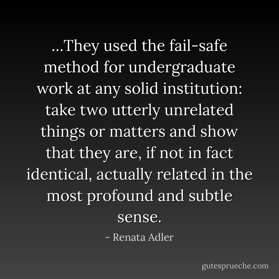 …They used the fail-safe method for undergraduate work at any solid institution: take two utterly unrelated things or matters and show that they are, if not in fact identical, actually related in the most profound and subtle sense. - Renata Adler
